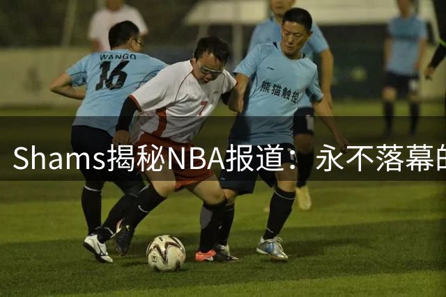 Shams揭秘NBA报道：永不落幕的新闻盛宴